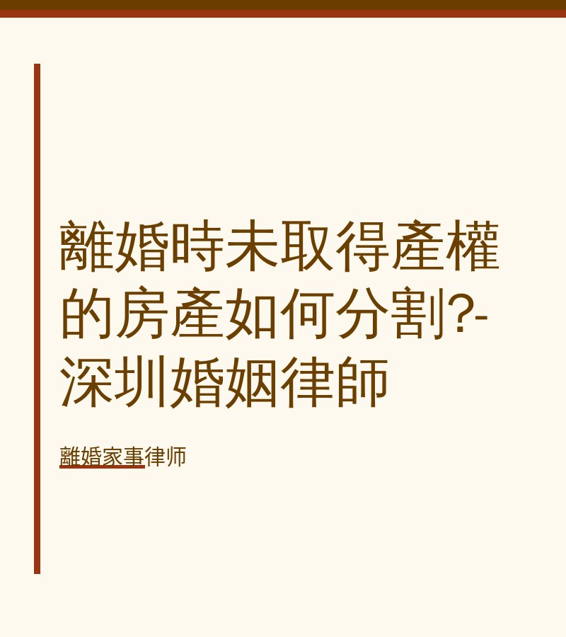 離婚時未取得產權的房產如何分割?-深圳婚姻律師