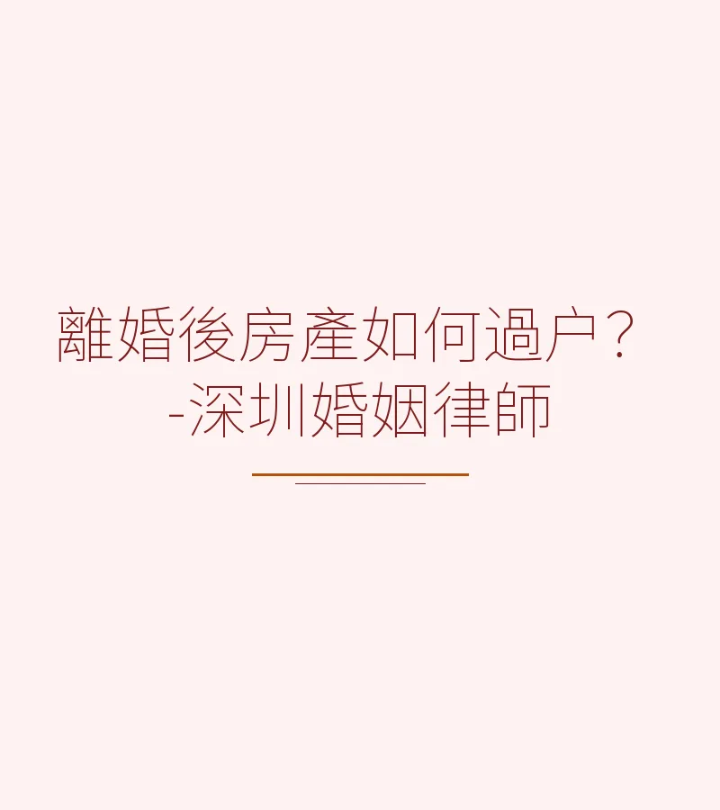 離婚後房產如何過户？深圳離婚律師詳解流程、税費與注意事項