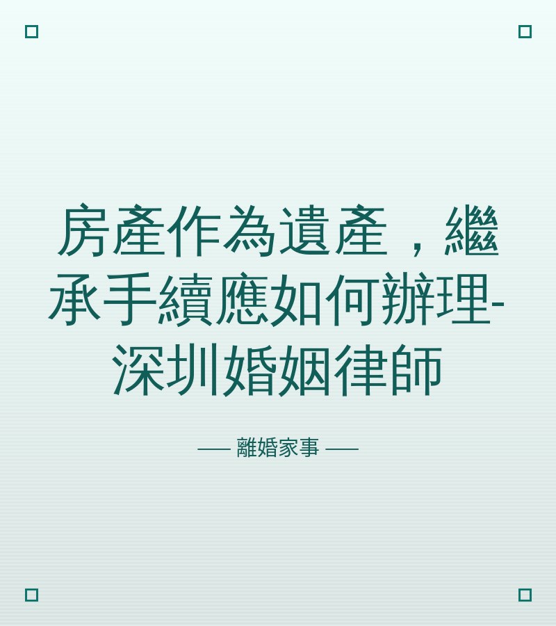 房產作為遺產，繼承手續應如何辦理-深圳婚姻律師