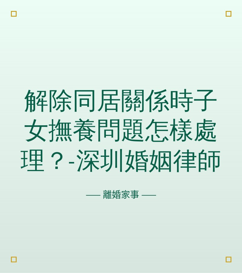 解除同居關係時子女撫養問題怎樣處理？-深圳婚姻律師