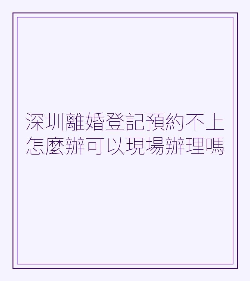 深圳離婚登記預約不上怎麼辦可以現場辦理嗎